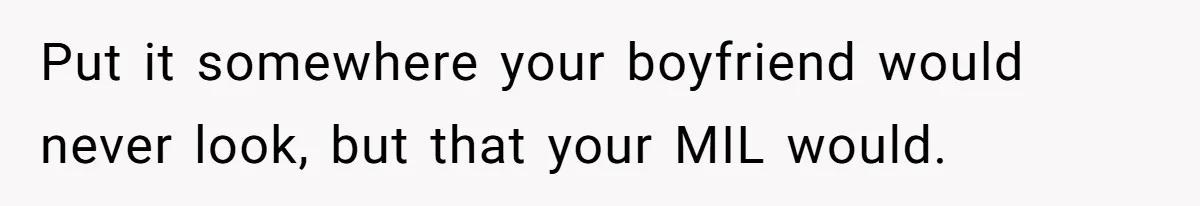 She Tells Her Boyfriend’s Mom She’s Not Allowed In The Bedroom Anymore, But Her Boyfriend Thinks She Overreacted Put it somewhere your boyfriend would never look, but that your MIL would.