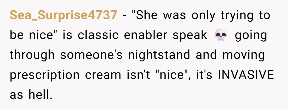 She Tells Her Boyfriend’s Mom She’s Not Allowed In The Bedroom Anymore, But Her Boyfriend Thinks She Overreacted Sea_Surprise4737 − "She was only trying to be nice" is classic enabler speak 💀 going through someone's nightstand and moving prescription cream isn't "nice", it's INVASIVE as hell.
