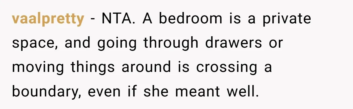 She Tells Her Boyfriend’s Mom She’s Not Allowed In The Bedroom Anymore, But Her Boyfriend Thinks She Overreacted vaalpretty − NTA. A bedroom is a private space, and going through drawers or moving things around is crossing a boundary, even if she meant well.