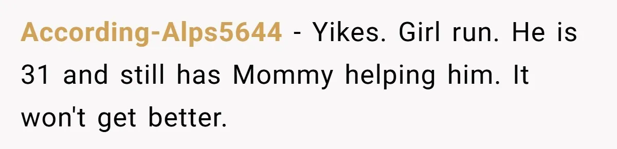 She Tells Her Boyfriend’s Mom She’s Not Allowed In The Bedroom Anymore, But Her Boyfriend Thinks She Overreacted According-Alps5644 − Yikes. Girl run. He is 31 and still has Mommy helping him. It won't get better.
