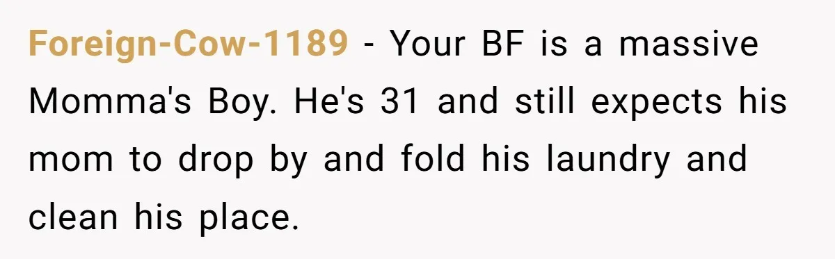She Tells Her Boyfriend’s Mom She’s Not Allowed In The Bedroom Anymore, But Her Boyfriend Thinks She Overreacted Foreign-Cow-1189 − Your BF is a massive Momma's Boy. He's 31 and still expects his mom to drop by and fold his laundry and clean his place.