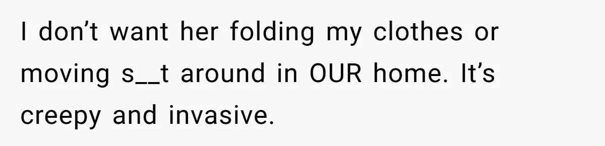 She Tells Her Boyfriend’s Mom She’s Not Allowed In The Bedroom Anymore, But Her Boyfriend Thinks She Overreacted I don’t want her folding my clothes or moving s__t around in OUR home. It’s creepy and invasive.