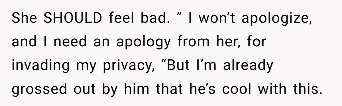 She Tells Her Boyfriend’s Mom She’s Not Allowed In The Bedroom Anymore, But Her Boyfriend Thinks She Overreacted She SHOULD feel bad. ” I won’t apologize, and I need an apology from her, for invading my privacy, “But I’m already grossed out by him that he’s cool with...