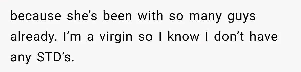 because she’s been with so many guys already. I’m a virgin so I know I don’t have any STD’s.