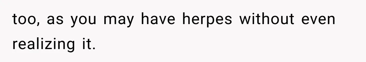 too, as you may have herpes without even realizing it.