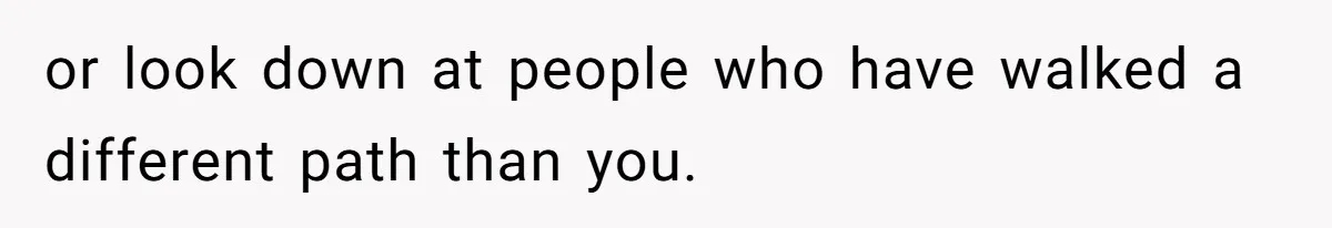 or look down at people who have walked a different path than you.