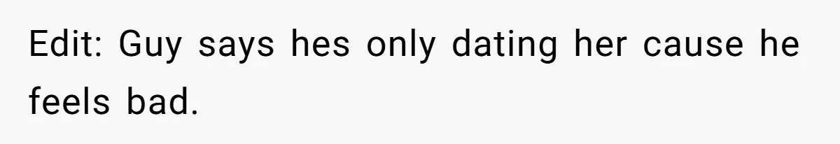Edit: Guy says hes only dating her cause he feels bad.