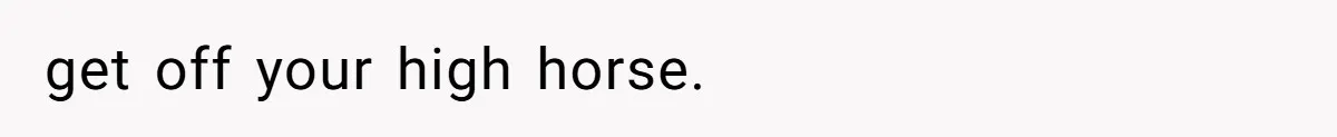 get off your high horse.