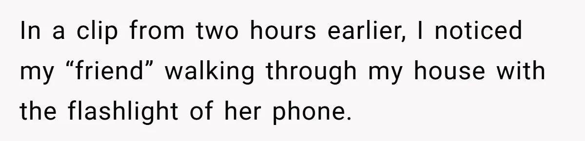 Woman Ends 8-Year Friendship After Cameras Expose Her ‘Friend’ Snooping In Her Home In a clip from two hours earlier, I noticed my “friend” walking through my house with the flashlight of her phone.