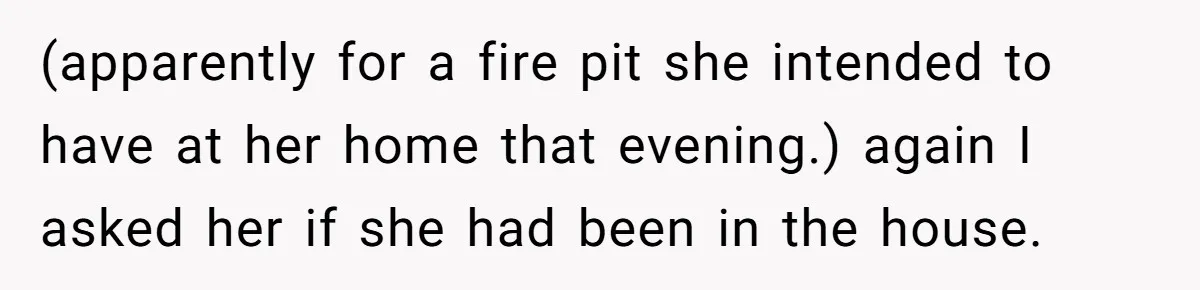 Woman Ends 8-Year Friendship After Cameras Expose Her ‘Friend’ Snooping In Her Home (apparently for a fire pit she intended to have at her home that evening.) again I asked her if she had been in the house.