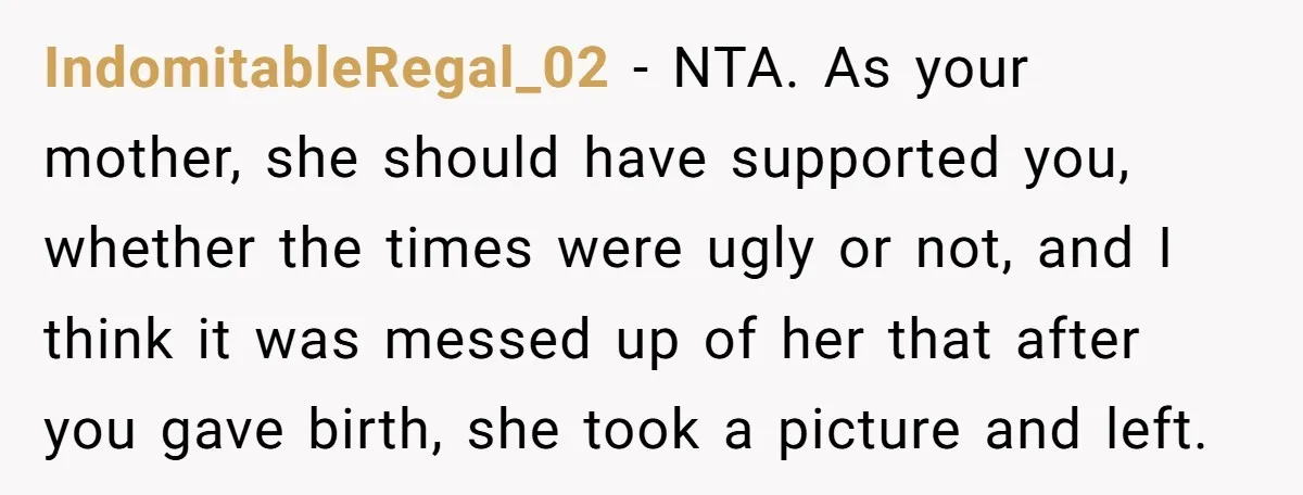 She Told Her Mom “You Don’t Get to Be Grandma Now,” After Being Left Alone When She Needed Help Most IndomitableRegal_02 − NTA. As your mother, she should have supported you, whether the times were ugly or not, and I think it was messed up of her that after you...