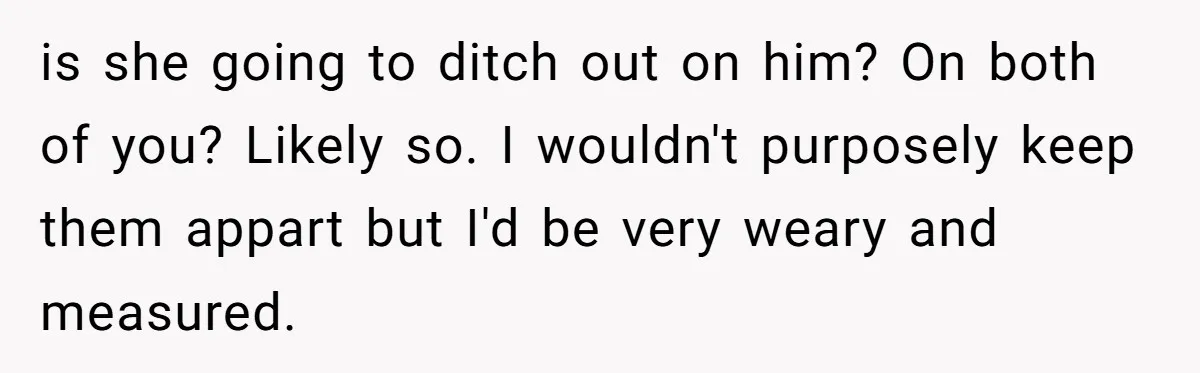 She Told Her Mom “You Don’t Get to Be Grandma Now,” After Being Left Alone When She Needed Help Most is she going to ditch out on him? On both of you? Likely so. I wouldn't purposely keep them appart but I'd be very weary and measured.