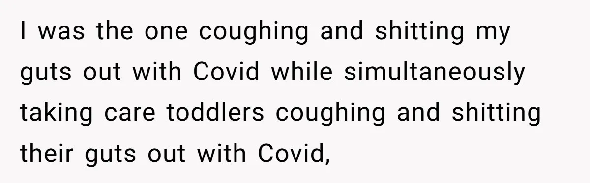She Told Her Mom “You Don’t Get to Be Grandma Now,” After Being Left Alone When She Needed Help Most I was the one coughing and shitting my guts out with Covid while simultaneously taking care toddlers coughing and shitting their guts out with Covid,