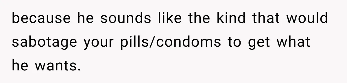 because he sounds like the kind that would sabotage your pills/condoms to get what he wants.