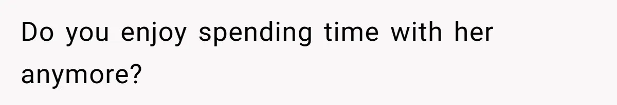 Do you enjoy spending time with her anymore?