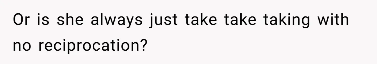 Or is she always just take take taking with no reciprocation?