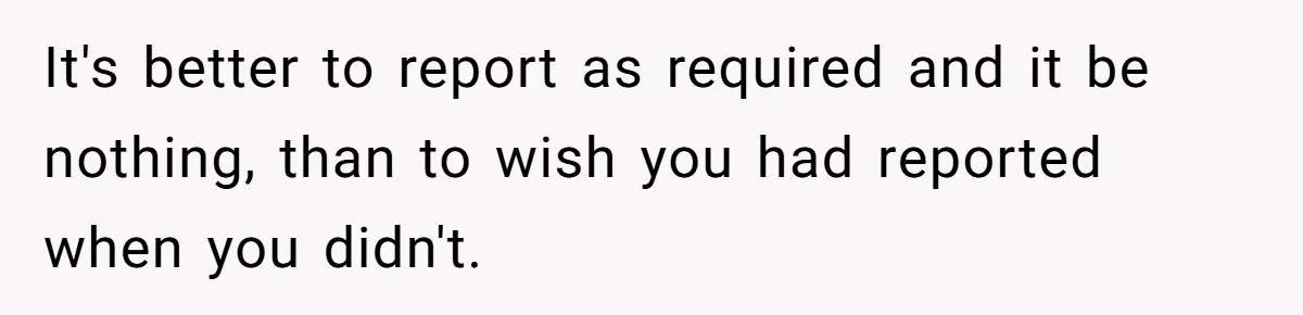 It's better to report as required and it be nothing, than to wish you had reported when you didn't.