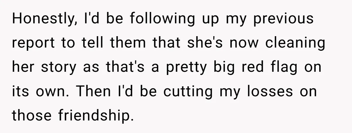 Honestly, I'd be following up my previous report to tell them that she's now cleaning her story as that's a pretty big red flag on its own. Then I'd be...