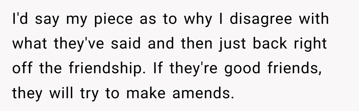 Childfree Woman 'Ruins' Friends' Bali Trip Simply By Having Fun I'd say my piece as to why I disagree with what they've said and then just back right off the friendship. If they're good friends, they will try to make...