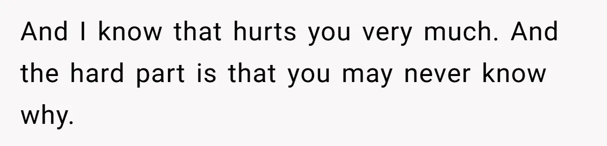 And I know that hurts you very much. And the hard part is that you may never know why.