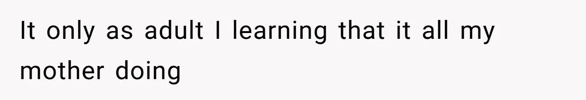 It only as adult I learning that it all my mother doing