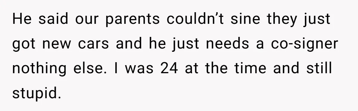 This Woman Thought She Was Just Co-Signing, Until Missed Payments Started Destroying Her Credit He said our parents couldn’t sine they just got new cars and he just needs a co-signer nothing else. I was 24 at the time and still stupid.