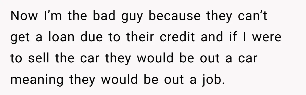 This Woman Thought She Was Just Co-Signing, Until Missed Payments Started Destroying Her Credit Now I’m the bad guy because they can’t get a loan due to their credit and if I were to sell the car they would be out a car meaning...