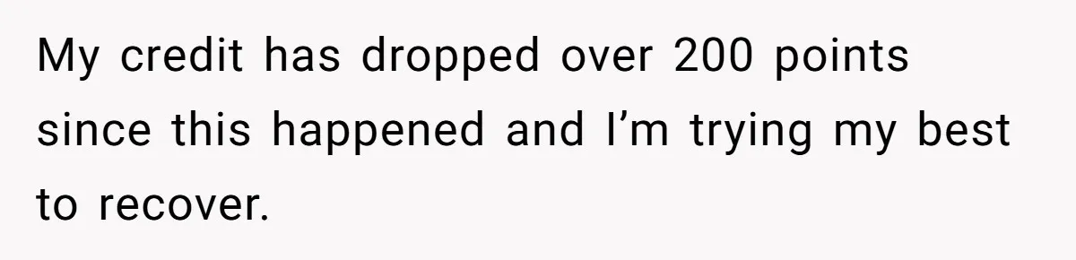 This Woman Thought She Was Just Co-Signing, Until Missed Payments Started Destroying Her Credit My credit has dropped over 200 points since this happened and I’m trying my best to recover.