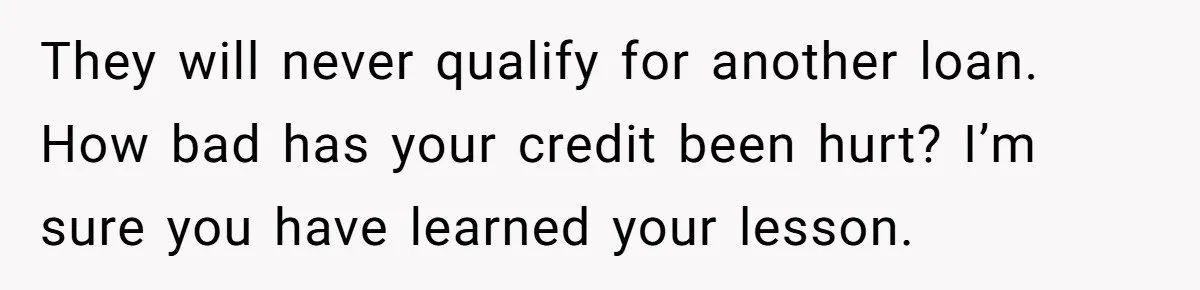 This Woman Thought She Was Just Co-Signing, Until Missed Payments Started Destroying Her Credit They will never qualify for another loan. How bad has your credit been hurt? I’m sure you have learned your lesson.