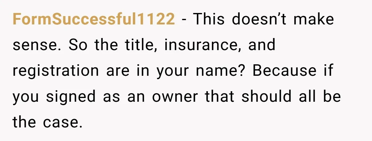 This Woman Thought She Was Just Co-Signing, Until Missed Payments Started Destroying Her Credit FormSuccessful1122 − This doesn’t make sense. So the title, insurance, and registration are in your name? Because if you signed as an owner that should all be the case.