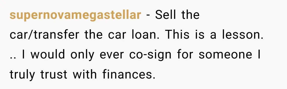 This Woman Thought She Was Just Co-Signing, Until Missed Payments Started Destroying Her Credit supernovamegastellar − Sell the car/transfer the car loan. This is a lesson. .. I would only ever co-sign for someone I truly trust with finances.