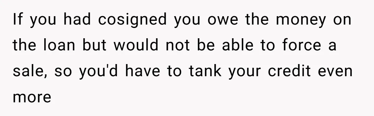 This Woman Thought She Was Just Co-Signing, Until Missed Payments Started Destroying Her Credit If you had cosigned you owe the money on the loan but would not be able to force a sale, so you'd have to tank your credit even more