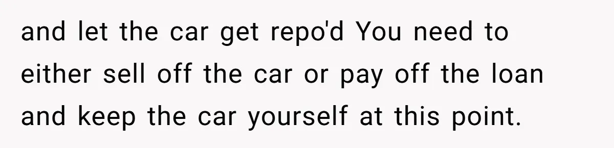 This Woman Thought She Was Just Co-Signing, Until Missed Payments Started Destroying Her Credit and let the car get repo'd You need to either sell off the car or pay off the loan and keep the car yourself at this point.