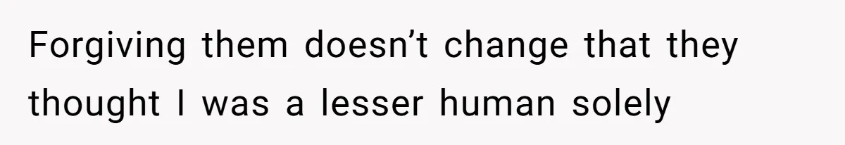 Forgiving them doesn’t change that they thought I was a lesser human solely