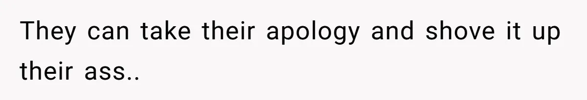 They can take their apology and shove it up their ass..