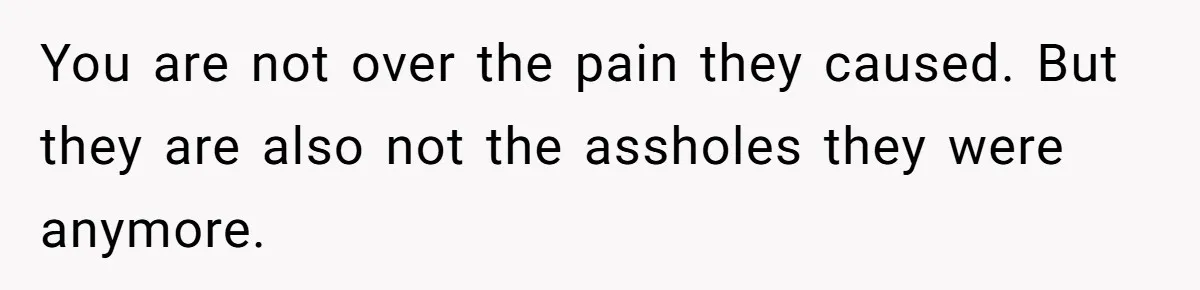 You are not over the pain they caused. But they are also not the assholes they were anymore.