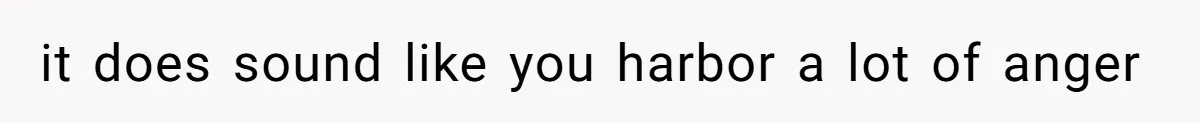 it does sound like you harbor a lot of anger