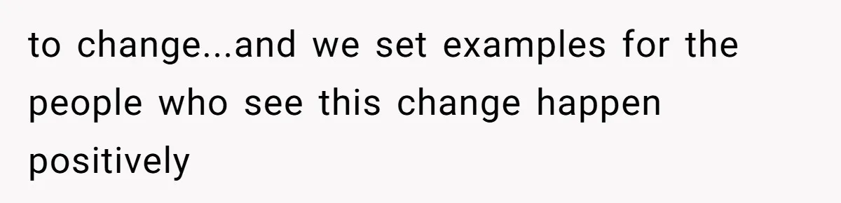 to change...and we set examples for the people who see this change happen positively