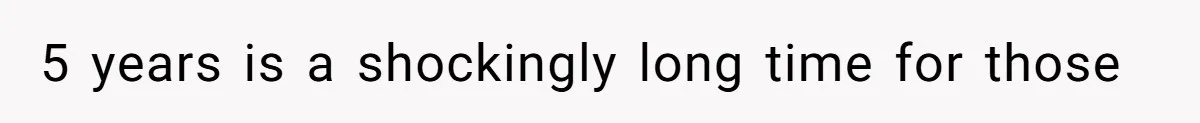 5 years is a shockingly long time for those