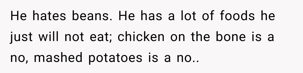 He hates beans. He has a lot of foods he just will not eat; chicken on the bone is a no, mashed potatoes is a no..