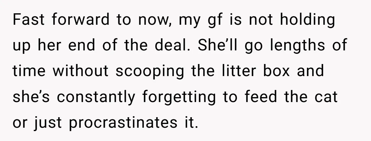 He Gave His Girlfriend an Ultimatum Over Her Cat, but the Real Issue Wasn’t the Pet Fast forward to now, my gf is not holding up her end of the deal. She’ll go lengths of time without scooping the litter box and she’s constantly forgetting to...