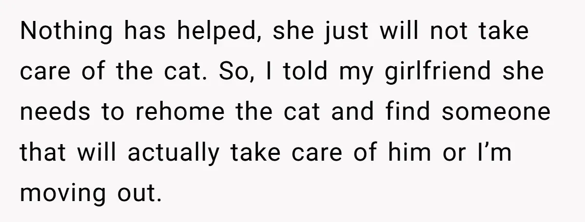He Gave His Girlfriend an Ultimatum Over Her Cat, but the Real Issue Wasn’t the Pet Nothing has helped, she just will not take care of the cat. So, I told my girlfriend she needs to rehome the cat and find someone that will actually take...