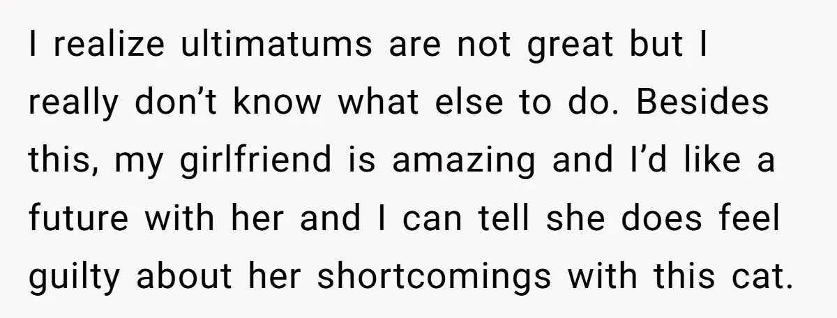 He Gave His Girlfriend an Ultimatum Over Her Cat, but the Real Issue Wasn’t the Pet I realize ultimatums are not great but I really don’t know what else to do. Besides this, my girlfriend is amazing and I’d like a future with her and I...