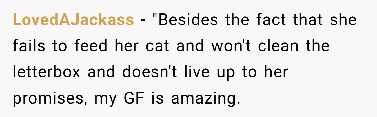 He Gave His Girlfriend an Ultimatum Over Her Cat, but the Real Issue Wasn’t the Pet LovedAJackass − "Besides the fact that she fails to feed her cat and won't clean the letterbox and doesn't live up to her promises, my GF is amazing.