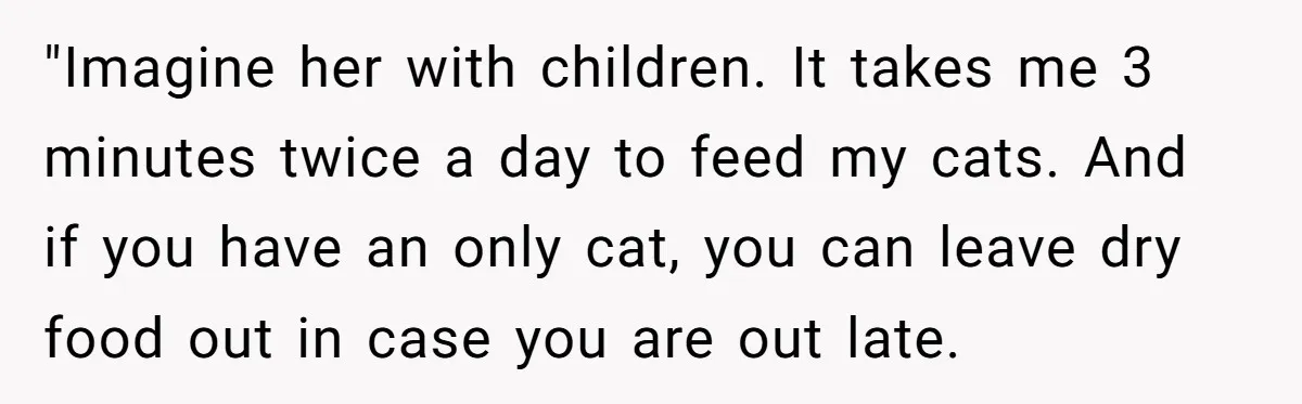 He Gave His Girlfriend an Ultimatum Over Her Cat, but the Real Issue Wasn’t the Pet "Imagine her with children. It takes me 3 minutes twice a day to feed my cats. And if you have an only cat, you can leave dry food out in...