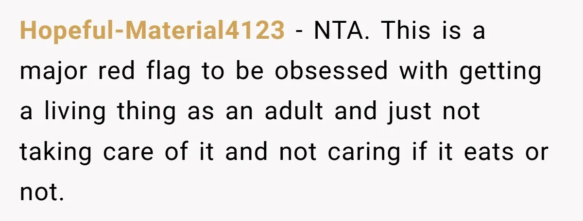 He Gave His Girlfriend an Ultimatum Over Her Cat, but the Real Issue Wasn’t the Pet Hopeful-Material4123 − NTA. This is a major red flag to be obsessed with getting a living thing as an adult and just not taking care of it and not caring...