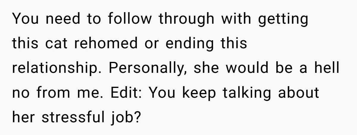 He Gave His Girlfriend an Ultimatum Over Her Cat, but the Real Issue Wasn’t the Pet You need to follow through with getting this cat rehomed or ending this relationship. Personally, she would be a hell no from me. Edit: You keep talking about her stressful...