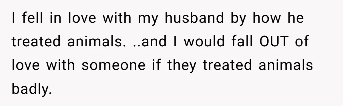 He Gave His Girlfriend an Ultimatum Over Her Cat, but the Real Issue Wasn’t the Pet I fell in love with my husband by how he treated animals. ..and I would fall OUT of love with someone if they treated animals badly.