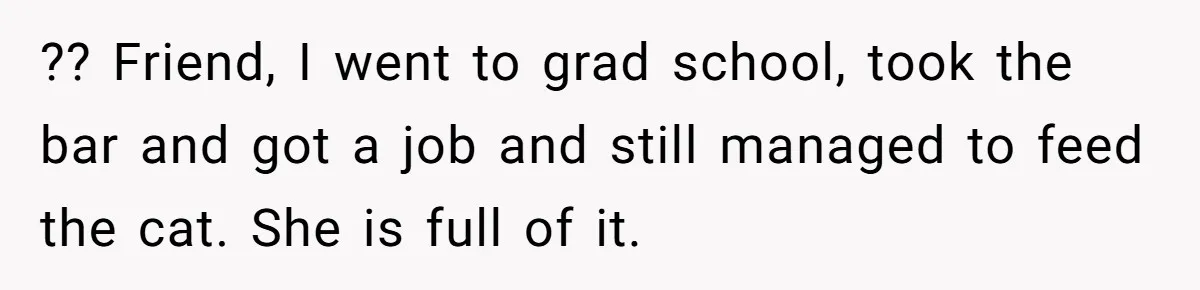 He Gave His Girlfriend an Ultimatum Over Her Cat, but the Real Issue Wasn’t the Pet ?? Friend, I went to grad school, took the bar and got a job and still managed to feed the cat. She is full of it.