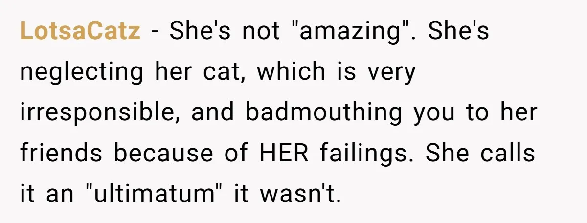 He Gave His Girlfriend an Ultimatum Over Her Cat, but the Real Issue Wasn’t the Pet LotsaCatz − She's not "amazing". She's neglecting her cat, which is very irresponsible, and badmouthing you to her friends because of HER failings. She calls it an "ultimatum" it wasn't.